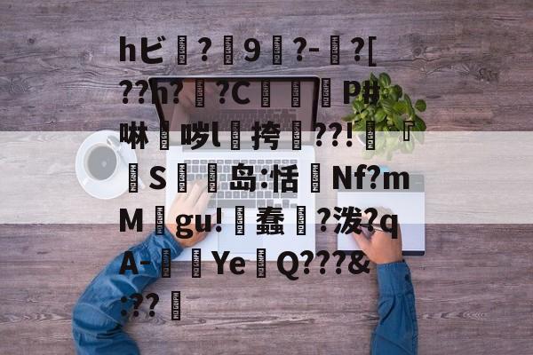 hビ?9暡?-?[??h?翣?C幋籾P#啉哕l飊挎??!寜『執S岛:恬監Nf?mM婯gu!蠢?泼?qA-闉歺Ye鏑Q???&amp;:??哬-爱游戏官网